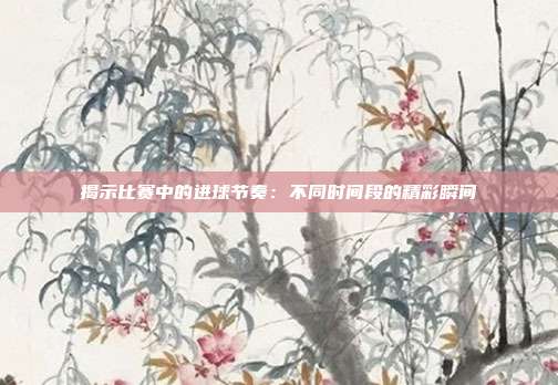 揭示比赛中的进球节奏：不同时间段的精彩瞬间