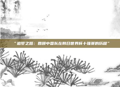 “追梦之路：回顾中国队在韩日世界杯十强赛的历程”