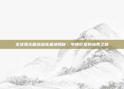 全球顶尖篮球训练基地揭秘：中锋巨星的培养之路