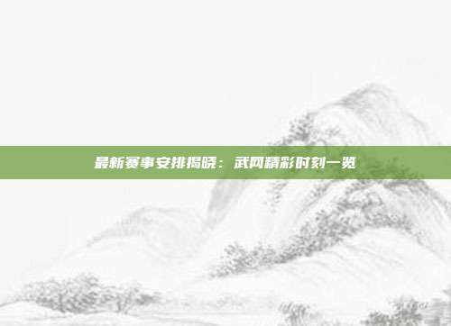 最新赛事安排揭晓：武网精彩时刻一览