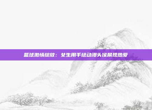 篮球激情绽放：女生用手绘动漫头像展现热爱