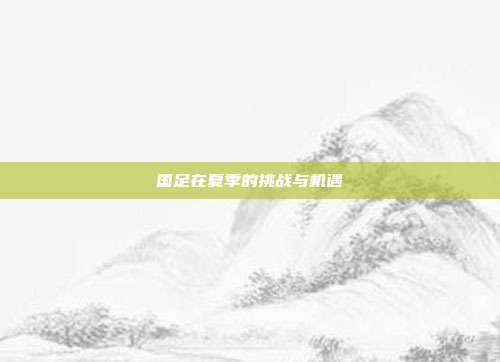 国足在夏季的挑战与机遇