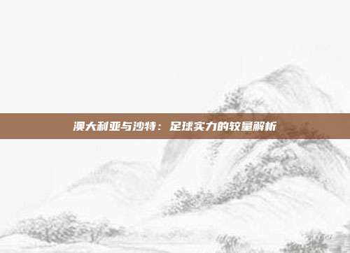 澳大利亚与沙特：足球实力的较量解析