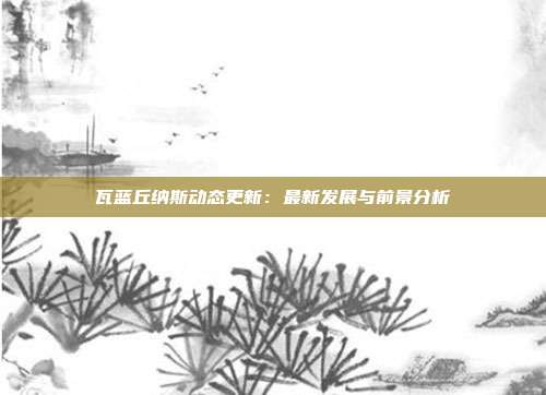 瓦蓝丘纳斯动态更新：最新发展与前景分析