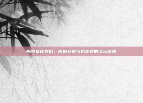 探索文化身份：西班牙裔与拉美裔的多元面貌