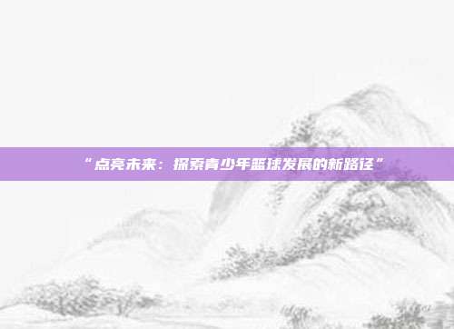 “点亮未来：探索青少年篮球发展的新路径”