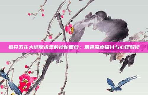 揭开五花大绑魔术师的神秘面纱：角色深度探讨与心理解读