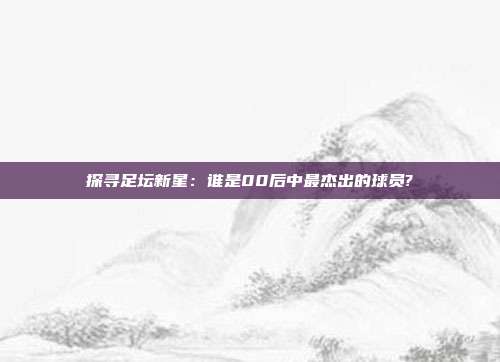 探寻足坛新星：谁是00后中最杰出的球员?