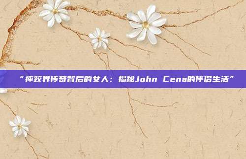 “摔跤界传奇背后的女人：揭秘John Cena的伴侣生活”