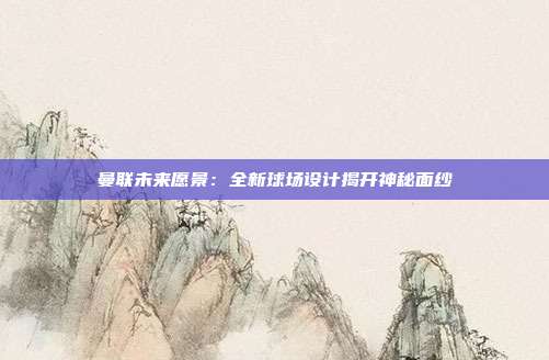 曼联未来愿景：全新球场设计揭开神秘面纱