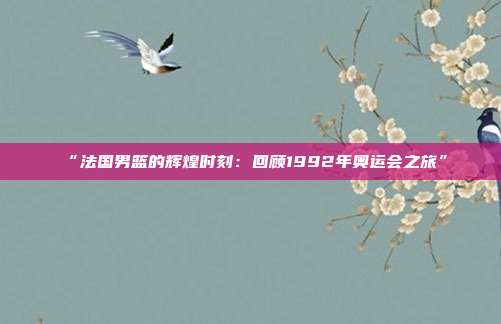 “法国男篮的辉煌时刻：回顾1992年奥运会之旅”