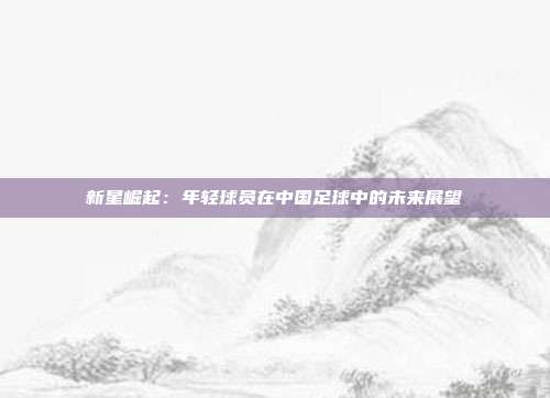 新星崛起：年轻球员在中国足球中的未来展望