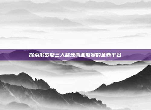 探索俄罗斯三人篮球职业联赛的全新平台