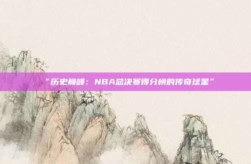 “历史巅峰：NBA总决赛得分榜的传奇球星”