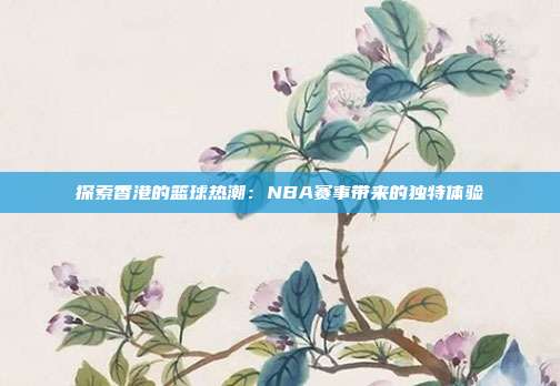 探索香港的篮球热潮：NBA赛事带来的独特体验