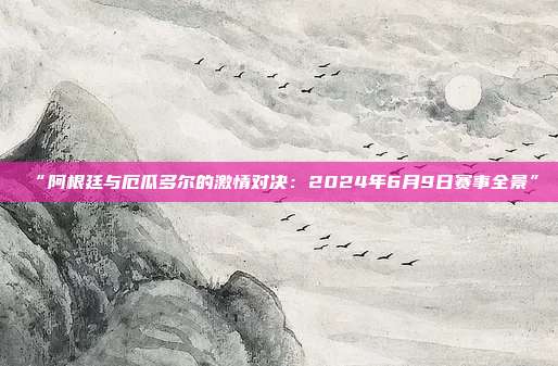 “阿根廷与厄瓜多尔的激情对决：2024年6月9日赛事全景”