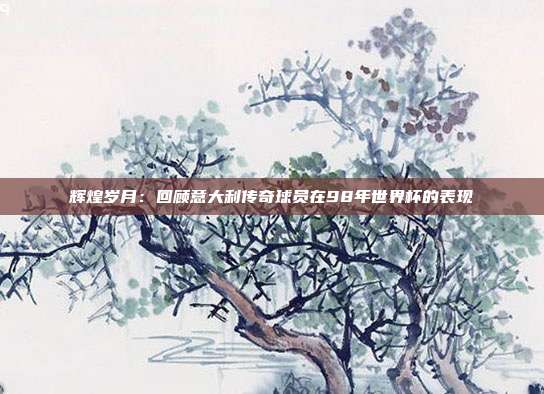 辉煌岁月：回顾意大利传奇球员在98年世界杯的表现