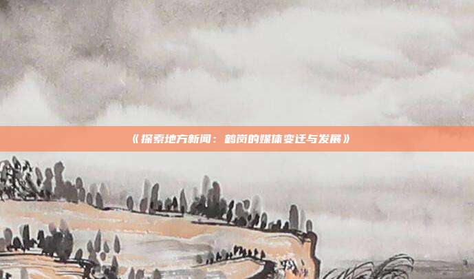 《探索地方新闻：鹤岗的媒体变迁与发展》