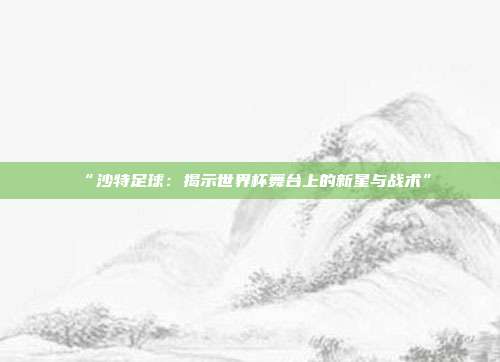 “沙特足球：揭示世界杯舞台上的新星与战术”