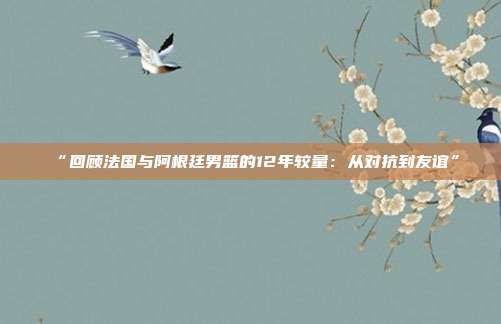 “回顾法国与阿根廷男篮的12年较量：从对抗到友谊”