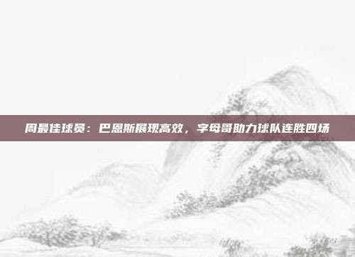 周最佳球员：巴恩斯展现高效，字母哥助力球队连胜四场