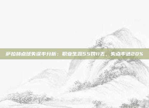 萨拉赫点球失误率分析：职业生涯55罚11丢，失点率达20%