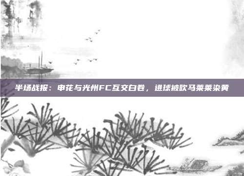 半场战报：申花与光州FC互交白卷，进球被吹马莱莱染黄