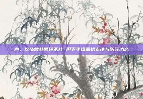 卢：次节替补表现不佳 但下半场重拾专注与防守心态