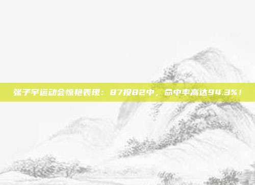 张子宇运动会惊艳表现：87投82中，命中率高达94.3%！