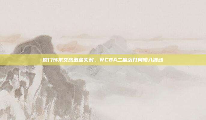 厦门环东文旅遭遇失利，WCBA二番战开局陷入被动