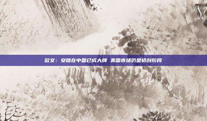 欧文：安踏在中国已成大牌 美国市场仍是初创阶段