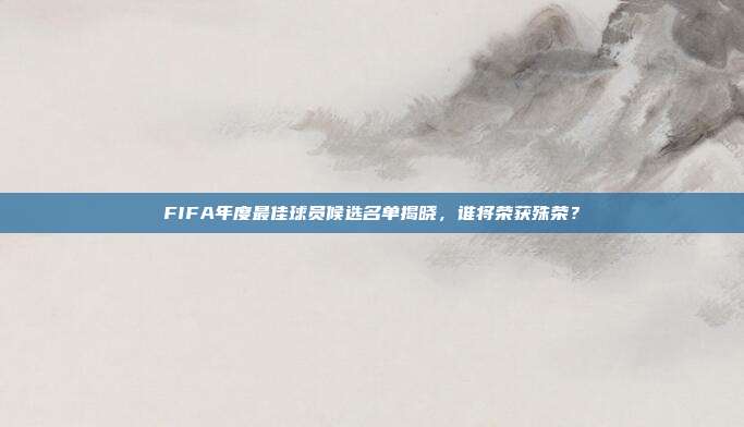 FIFA年度最佳球员候选名单揭晓，谁将荣获殊荣？