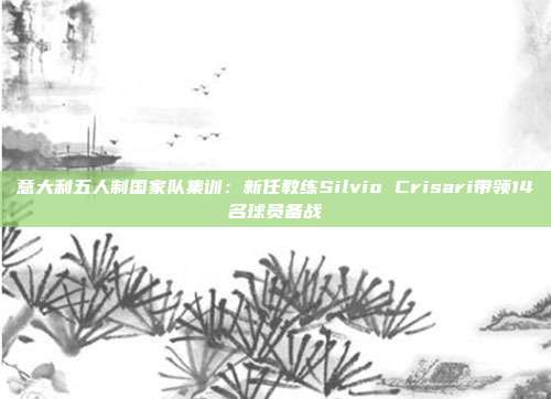 意大利五人制国家队集训：新任教练Silvio Crisari带领14名球员备战