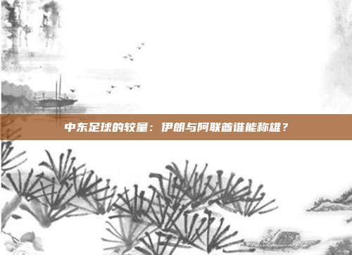 中东足球的较量：伊朗与阿联酋谁能称雄？