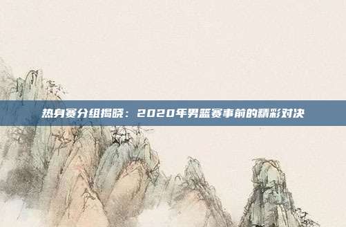 热身赛分组揭晓：2020年男篮赛事前的精彩对决