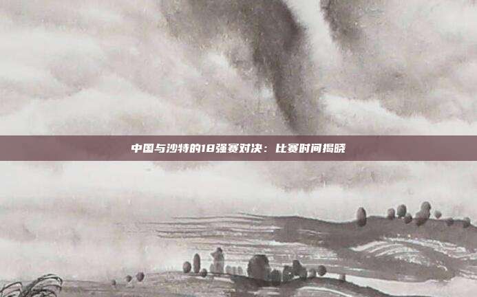 中国与沙特的18强赛对决：比赛时间揭晓