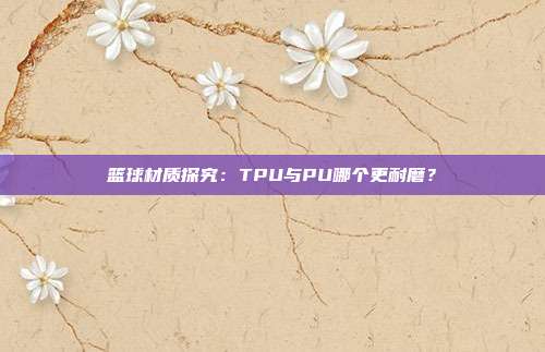 篮球材质探究：TPU与PU哪个更耐磨？