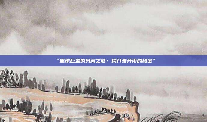 “篮球巨星的身高之谜：揭开朱芳雨的秘密”