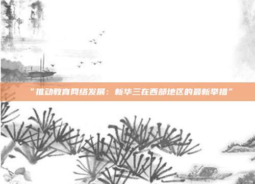 “推动教育网络发展：新华三在西部地区的最新举措”