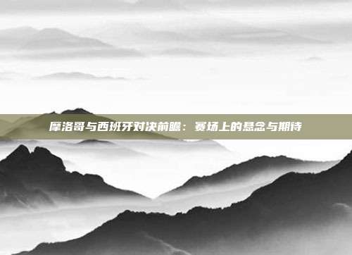 摩洛哥与西班牙对决前瞻：赛场上的悬念与期待