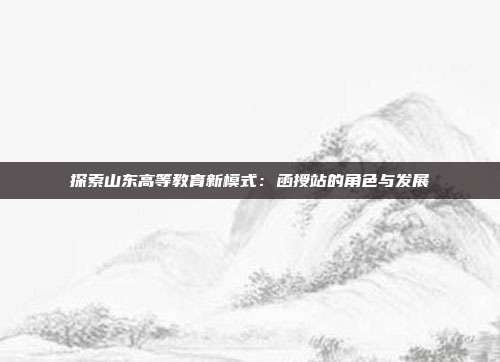 探索山东高等教育新模式：函授站的角色与发展