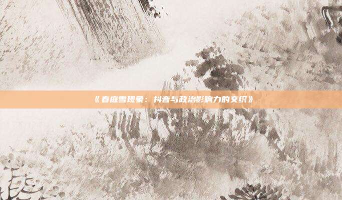 《春庭雪现象：抖音与政治影响力的交织》