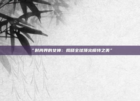 “时尚界的女神：揭晓全球顶尖模特之美”