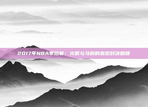 2017年NBA季后赛：火箭与马刺的激烈对决回顾