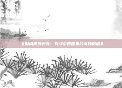 《时尚潮流新宠：肖战与百香果的奇妙邂逅》