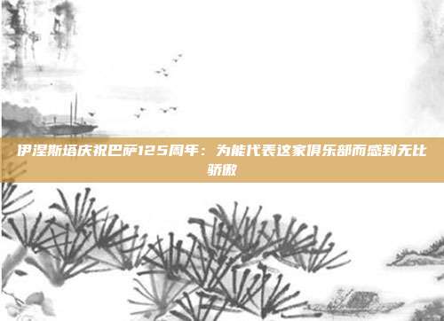 伊涅斯塔庆祝巴萨125周年：为能代表这家俱乐部而感到无比骄傲