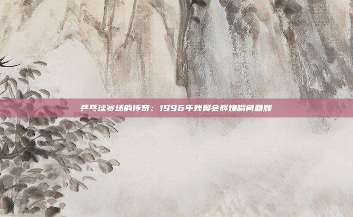 乒乓球赛场的传奇：1996年残奥会辉煌瞬间回顾