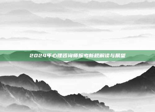 2024年心理咨询师报考新规解读与展望