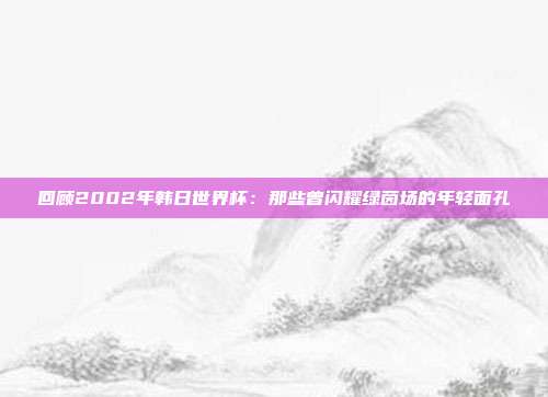 回顾2002年韩日世界杯：那些曾闪耀绿茵场的年轻面孔