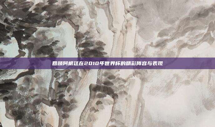 回顾阿根廷在2010年世界杯的精彩阵容与表现